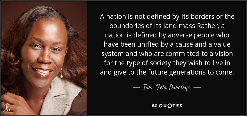 A nation is not defined by its borders or the boundaries of its land mass Rather, a nation is defined by adverse people who have been unified by a cause and a value system and who are committed to a vision for the type of society they wish to live in and give to the future generations to come. - Tara Fela-Durotoye