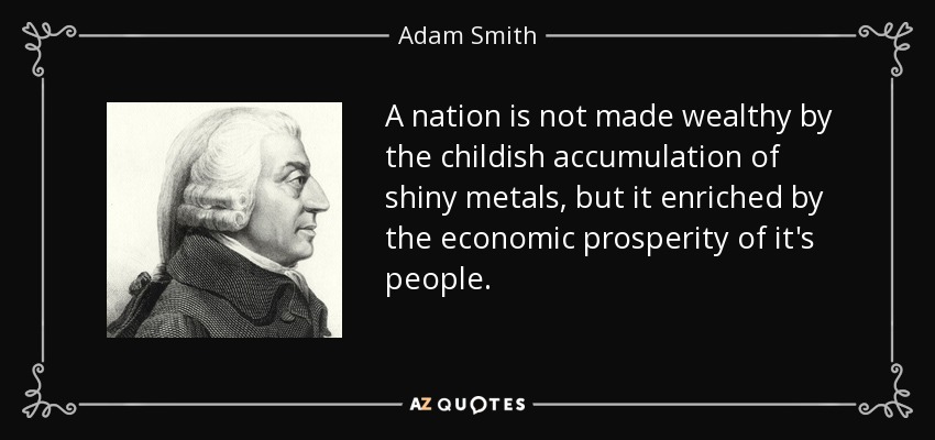 A nation is not made wealthy by the childish accumulation of shiny metals, but it enriched by the economic prosperity of it's people. - Adam Smith