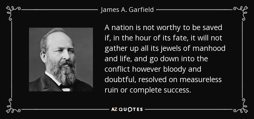 A nation is not worthy to be saved if, in the hour of its fate, it will not gather up all its jewels of manhood and life, and go down into the conflict however bloody and doubtful, resolved on measureless ruin or complete success. - James A. Garfield
