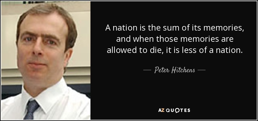 A nation is the sum of its memories, and when those memories are allowed to die, it is less of a nation. - Peter Hitchens