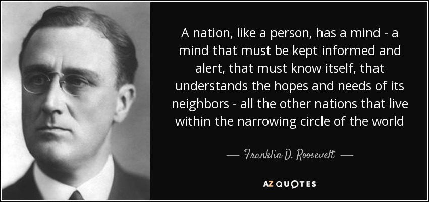 A nation, like a person, has a mind - a mind that must be kept informed and alert, that must know itself, that understands the hopes and needs of its neighbors - all the other nations that live within the narrowing circle of the world - Franklin D. Roosevelt