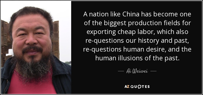 A nation like China has become one of the biggest production fields for exporting cheap labor, which also re-questions our history and past, re-questions human desire, and the human illusions of the past. - Ai Weiwei