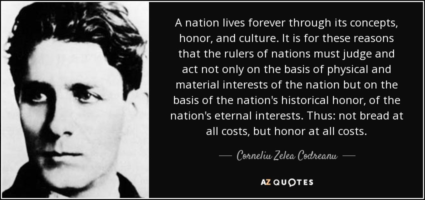 A nation lives forever through its concepts, honor, and culture. It is for these reasons that the rulers of nations must judge and act not only on the basis of physical and material interests of the nation but on the basis of the nation's historical honor, of the nation's eternal interests. Thus: not bread at all costs, but honor at all costs. - Corneliu Zelea Codreanu