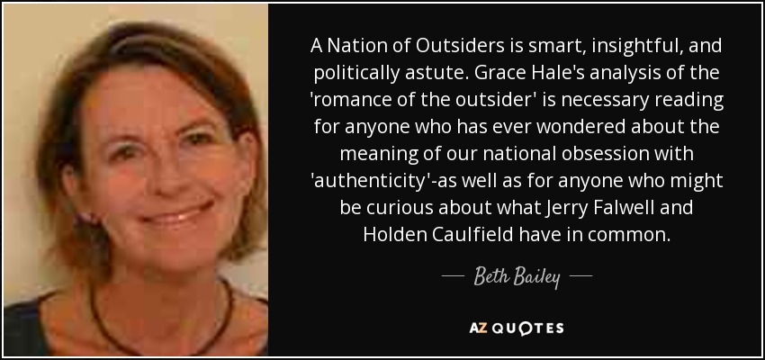 A Nation of Outsiders is smart, insightful, and politically astute. Grace Hale's analysis of the 'romance of the outsider' is necessary reading for anyone who has ever wondered about the meaning of our national obsession with 'authenticity'-as well as for anyone who might be curious about what Jerry Falwell and Holden Caulfield have in common. - Beth Bailey