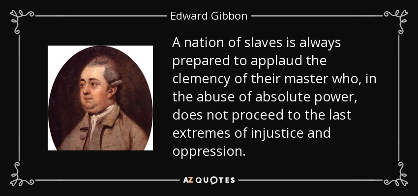 A nation of slaves is always prepared to applaud the clemency of their master who, in the abuse of absolute power, does not proceed to the last extremes of injustice and oppression. - Edward Gibbon