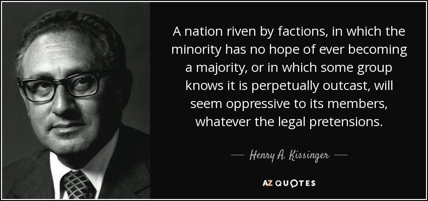 A nation riven by factions, in which the minority has no hope of ever becoming a majority, or in which some group knows it is perpetually outcast, will seem oppressive to its members, whatever the legal pretensions. - Henry A. Kissinger