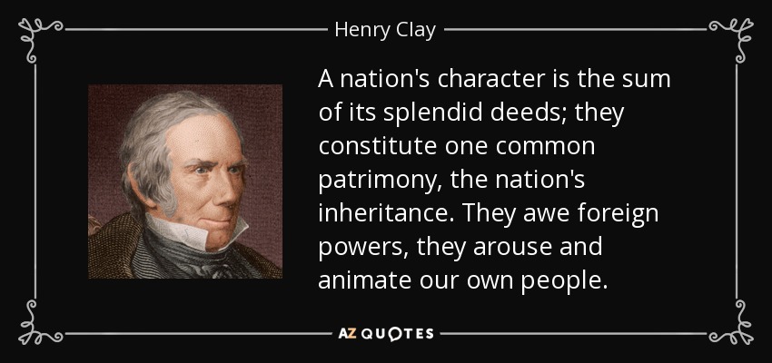 A nation's character is the sum of its splendid deeds; they constitute one common patrimony, the nation's inheritance. They awe foreign powers, they arouse and animate our own people. - Henry Clay