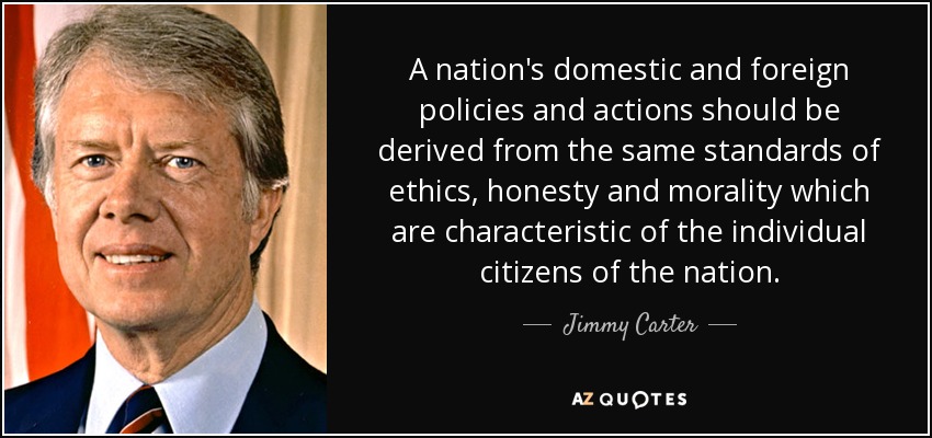 A nation's domestic and foreign policies and actions should be derived from the same standards of ethics, honesty and morality which are characteristic of the individual citizens of the nation. - Jimmy Carter