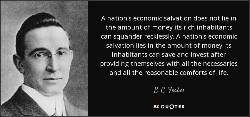 A nation's economic salvation does not lie in the amount of money its rich inhabitants can squander recklessly. A nation's economic salvation lies in the amount of money its inhabitants can save and invest after providing themselves with all the necessaries and all the reasonable comforts of life. - B. C. Forbes