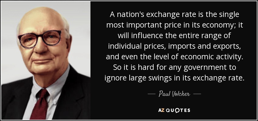 A nation's exchange rate is the single most important price in its economy; it will influence the entire range of individual prices, imports and exports, and even the level of economic activity. So it is hard for any government to ignore large swings in its exchange rate. - Paul Volcker