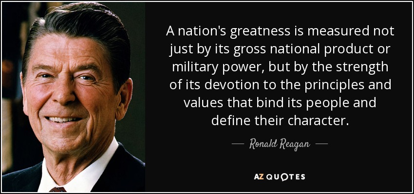 A nation's greatness is measured not just by its gross national product or military power, but by the strength of its devotion to the principles and values that bind its people and define their character. - Ronald Reagan