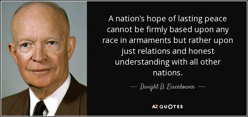 A nation's hope of lasting peace cannot be firmly based upon any race in armaments but rather upon just relations and honest understanding with all other nations. - Dwight D. Eisenhower