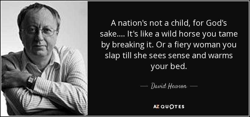 A nation's not a child, for God's sake. ... It's like a wild horse you tame by breaking it. Or a fiery woman you slap till she sees sense and warms your bed. - David Hewson