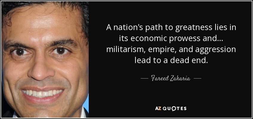 A nation's path to greatness lies in its economic prowess and ... militarism, empire, and aggression lead to a dead end. - Fareed Zakaria