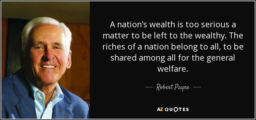 A nation's wealth is too serious a matter to be left to the wealthy. The riches of a nation belong to all, to be shared among all for the general welfare. - Robert Payne