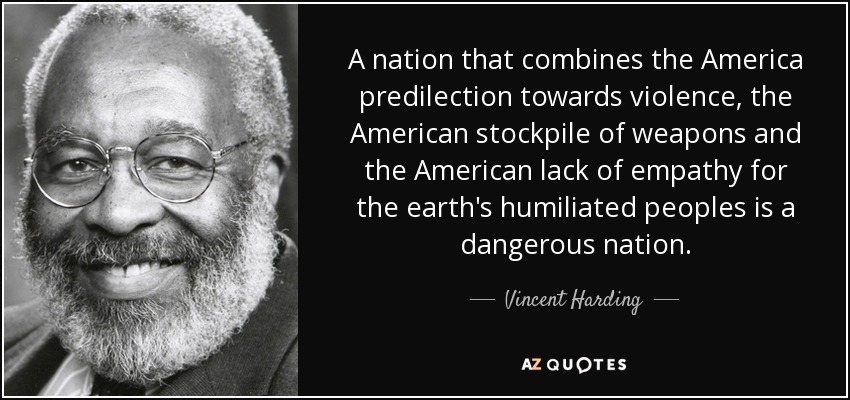 A nation that combines the America predilection towards violence, the American stockpile of weapons and the American lack of empathy for the earth's humiliated peoples is a dangerous nation. - Vincent Harding