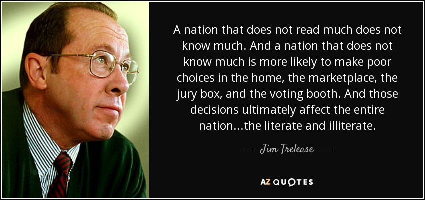 A nation that does not read much does not know much. And a nation that does not know much is more likely to make poor choices in the home, the marketplace, the jury box, and the voting booth. And those decisions ultimately affect the entire nation...the literate and illiterate. - Jim Trelease