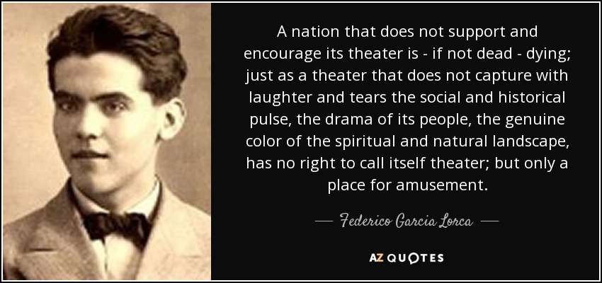 A nation that does not support and encourage its theater is - if not dead - dying; just as a theater that does not capture with laughter and tears the social and historical pulse, the drama of its people, the genuine color of the spiritual and natural landscape, has no right to call itself theater; but only a place for amusement. - Federico Garcia Lorca