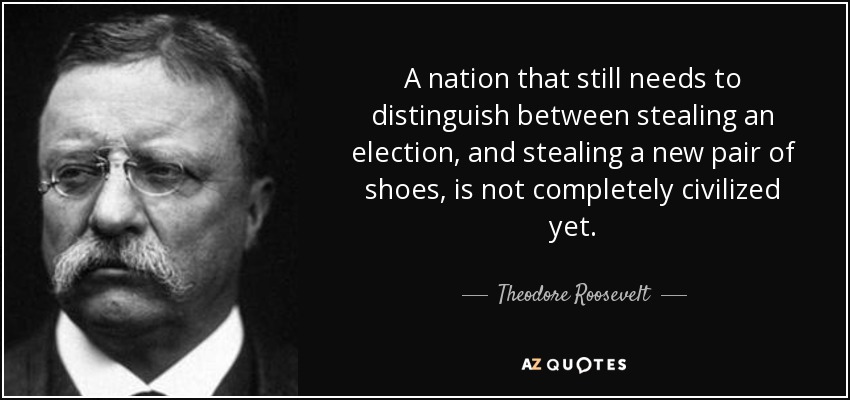 A nation that still needs to distinguish between stealing an election, and stealing a new pair of shoes, is not completely civilized yet. - Theodore Roosevelt
