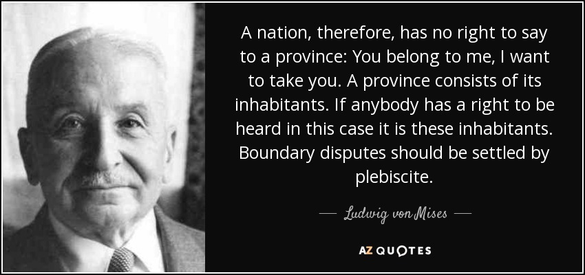 A nation, therefore, has no right to say to a province: You belong to me, I want to take you. A province consists of its inhabitants. If anybody has a right to be heard in this case it is these inhabitants. Boundary disputes should be settled by plebiscite. - Ludwig von Mises