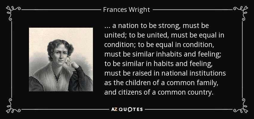... a nation to be strong, must be united; to be united, must be equal in condition; to be equal in condition, must be similar inhabits and feeling; to be similar in habits and feeling, must be raised in national institutions as the children of a common family, and citizens of a common country. - Frances Wright
