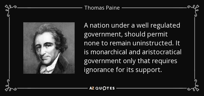 A nation under a well regulated government, should permit none to remain uninstructed. It is monarchical and aristocratical government only that requires ignorance for its support. - Thomas Paine