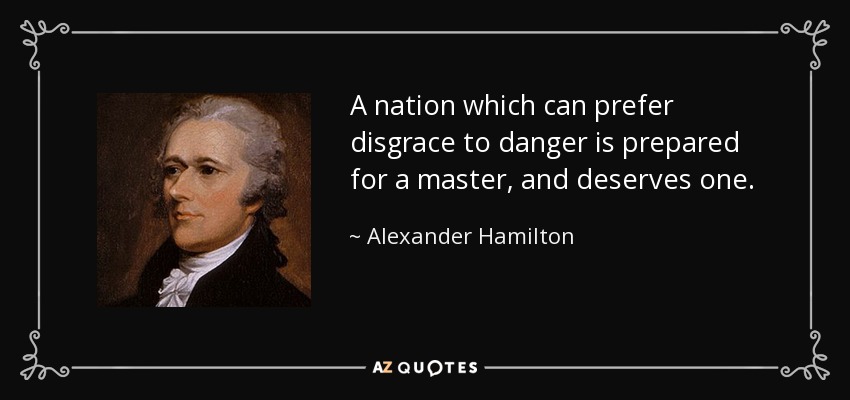 A nation which can prefer disgrace to danger is prepared for a master, and deserves one. - Alexander Hamilton