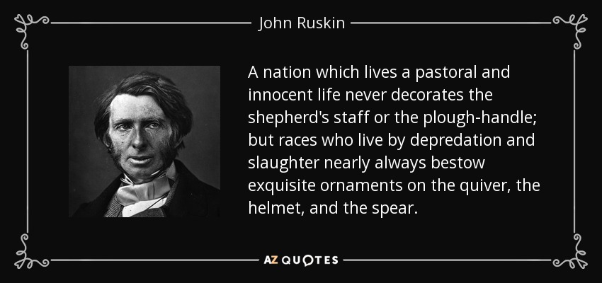 A nation which lives a pastoral and innocent life never decorates the shepherd's staff or the plough-handle; but races who live by depredation and slaughter nearly always bestow exquisite ornaments on the quiver, the helmet, and the spear. - John Ruskin