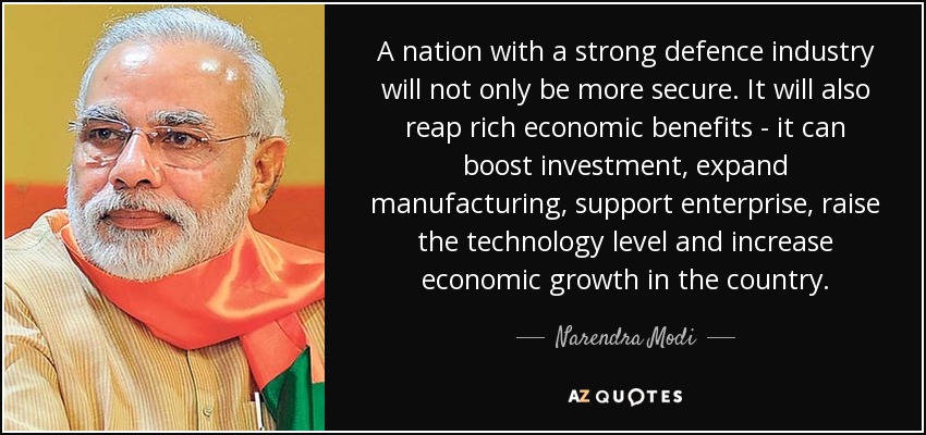 A nation with a strong defence industry will not only be more secure. It will also reap rich economic benefits - it can boost investment, expand manufacturing, support enterprise, raise the technology level and increase economic growth in the country. - Narendra Modi