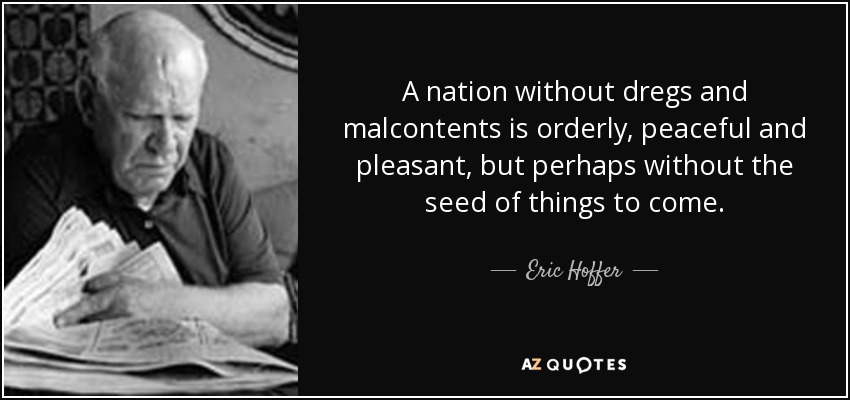 A nation without dregs and malcontents is orderly, peaceful and pleasant, but perhaps without the seed of things to come. - Eric Hoffer