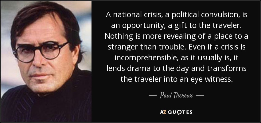 A national crisis, a political convulsion, is an opportunity, a gift to the traveler. Nothing is more revealing of a place to a stranger than trouble. Even if a crisis is incomprehensible, as it usually is, it lends drama to the day and transforms the traveler into an eye witness. - Paul Theroux
