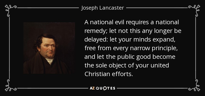 A national evil requires a national remedy; let not this any longer be delayed: let your minds expand, free from every narrow principle, and let the public good become the sole object of your united Christian efforts. - Joseph Lancaster