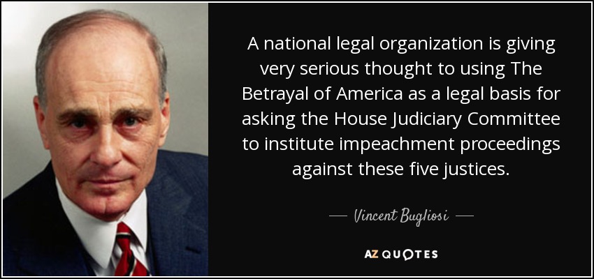 A national legal organization is giving very serious thought to using The Betrayal of America as a legal basis for asking the House Judiciary Committee to institute impeachment proceedings against these five justices. - Vincent Bugliosi