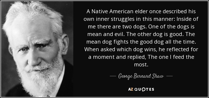 A Native American elder once described his own inner struggles in this manner: Inside of me there are two dogs. One of the dogs is mean and evil. The other dog is good. The mean dog fights the good dog all the time. When asked which dog wins, he reflected for a moment and replied, The one I feed the most. - George Bernard Shaw