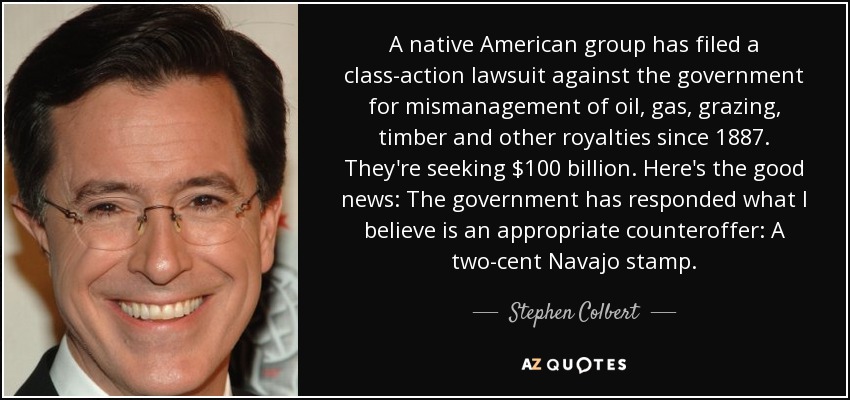 A native American group has filed a class-action lawsuit against the government for mismanagement of oil, gas, grazing, timber and other royalties since 1887. They're seeking $100 billion. Here's the good news: The government has responded what I believe is an appropriate counteroffer: A two-cent Navajo stamp. - Stephen Colbert