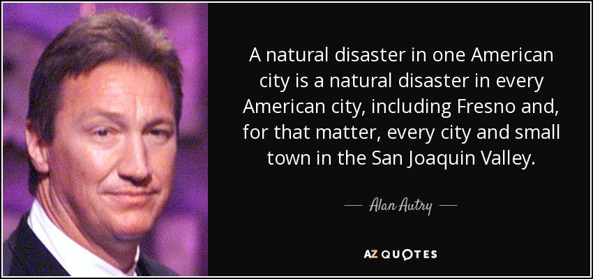 A natural disaster in one American city is a natural disaster in every American city, including Fresno and, for that matter, every city and small town in the San Joaquin Valley. - Alan Autry