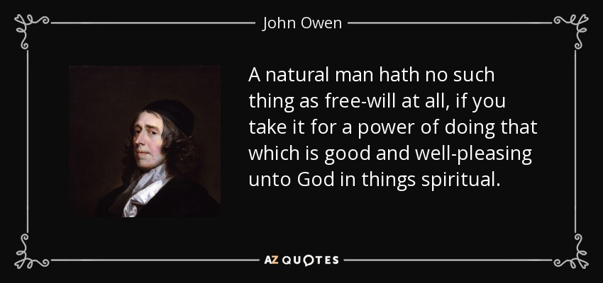 A natural man hath no such thing as free-will at all, if you take it for a power of doing that which is good and well-pleasing unto God in things spiritual. - John Owen