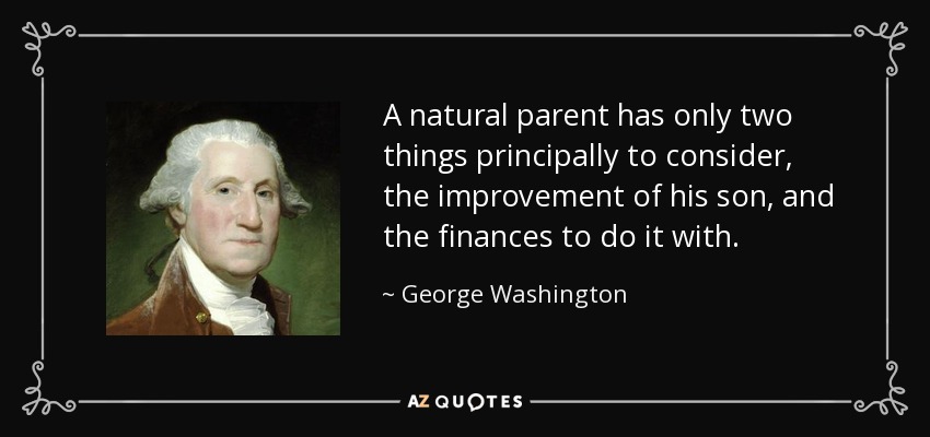 A natural parent has only two things principally to consider, the improvement of his son, and the finances to do it with. - George Washington