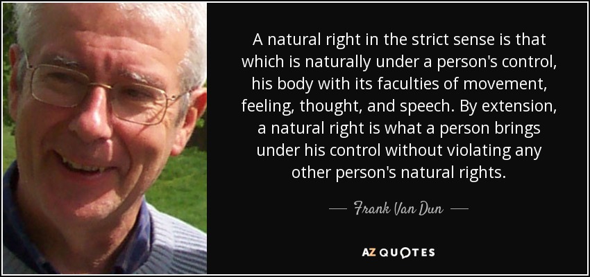 A natural right in the strict sense is that which is naturally under a person's control, his body with its faculties of movement, feeling, thought, and speech. By extension, a natural right is what a person brings under his control without violating any other person's natural rights. - Frank Van Dun