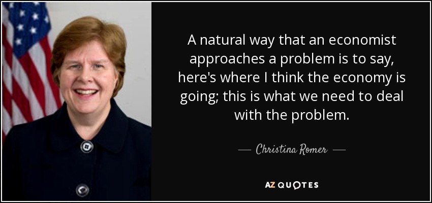 A natural way that an economist approaches a problem is to say, here's where I think the economy is going; this is what we need to deal with the problem. - Christina Romer