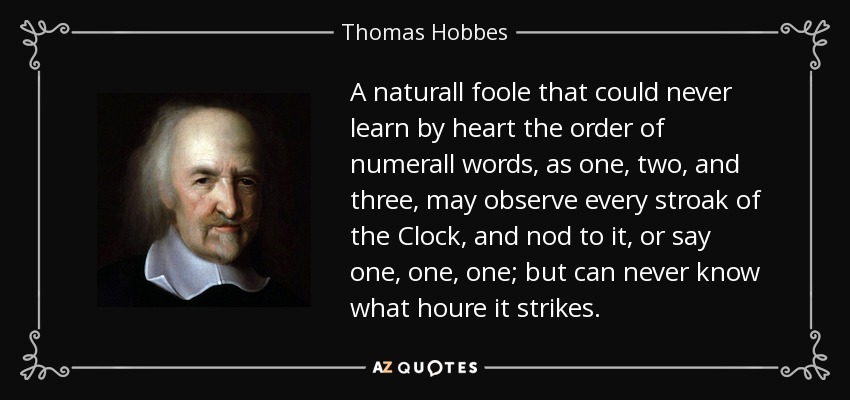 A naturall foole that could never learn by heart the order of numerall words, as one , two , and three , may observe every stroak of the Clock, and nod to it, or say one, one, one; but can never know what houre it strikes. - Thomas Hobbes