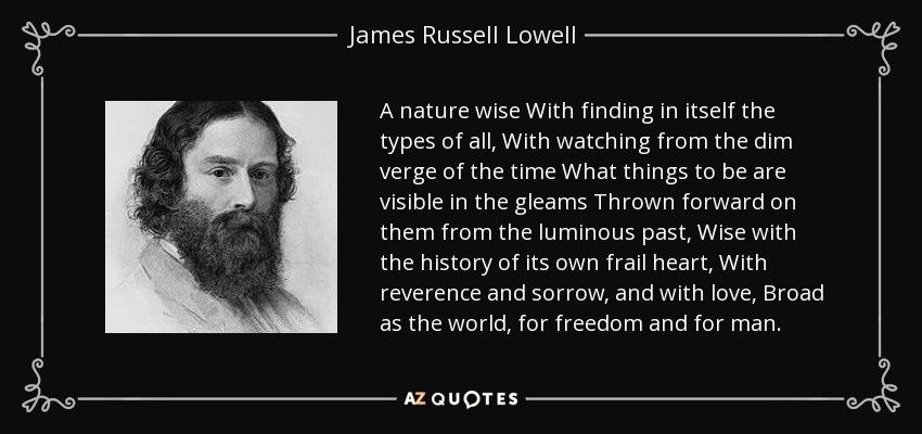 A nature wise With finding in itself the types of all, With watching from the dim verge of the time What things to be are visible in the gleams Thrown forward on them from the luminous past, Wise with the history of its own frail heart, With reverence and sorrow, and with love, Broad as the world, for freedom and for man. - James Russell Lowell