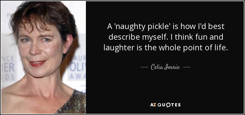 A 'naughty pickle' is how I'd best describe myself. I think fun and laughter is the whole point of life. - Celia Imrie