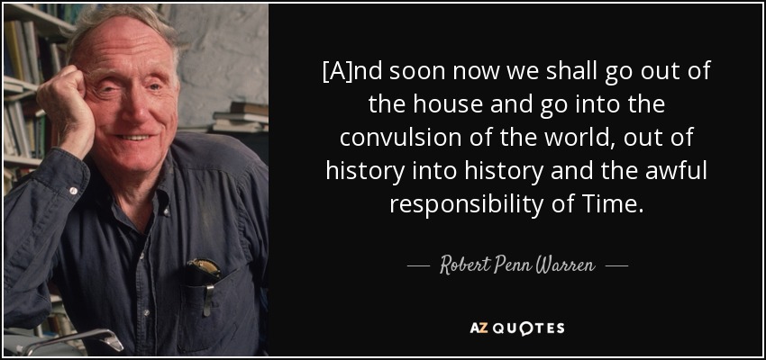 [A]nd soon now we shall go out of the house and go into the convulsion of the world, out of history into history and the awful responsibility of Time. - Robert Penn Warren