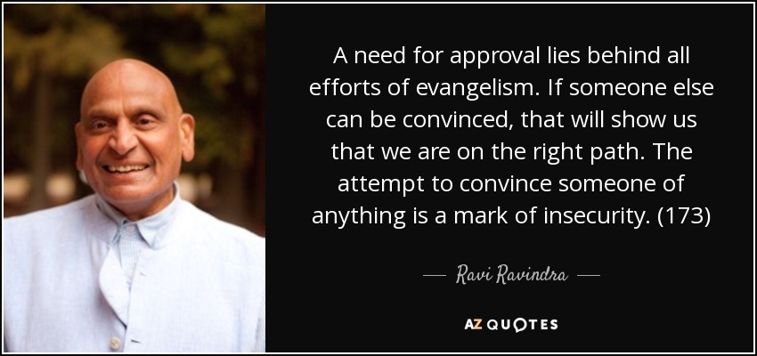 A need for approval lies behind all efforts of evangelism. If someone else can be convinced, that will show us that we are on the right path. The attempt to convince someone of anything is a mark of insecurity. (173) - Ravi Ravindra