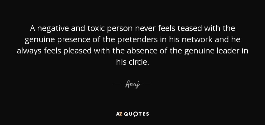 A negative and toxic person never feels teased with the genuine presence of the pretenders in his network and he always feels pleased with the absence of the genuine leader in his circle. - Anuj