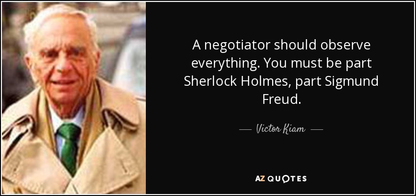 A negotiator should observe everything. You must be part Sherlock Holmes, part Sigmund Freud. - Victor Kiam