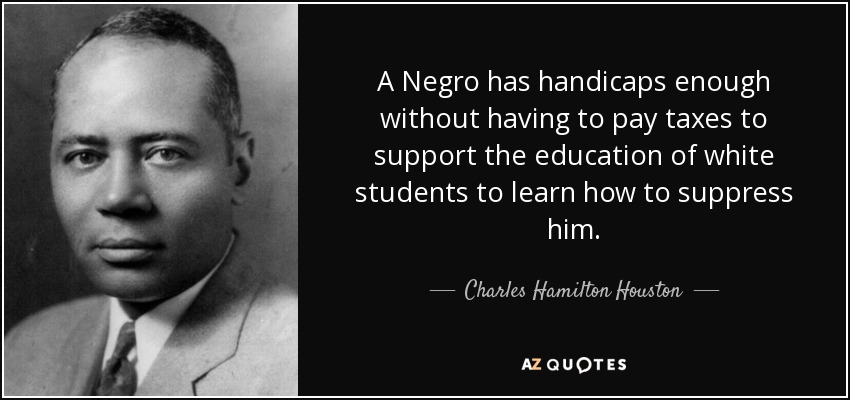 A Negro has handicaps enough without having to pay taxes to support the education of white students to learn how to suppress him. - Charles Hamilton Houston