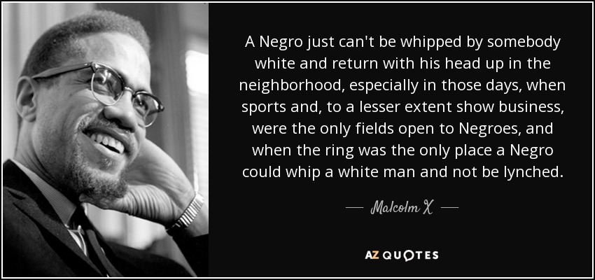 A Negro just can't be whipped by somebody white and return with his head up in the neighborhood, especially in those days, when sports and, to a lesser extent show business, were the only fields open to Negroes, and when the ring was the only place a Negro could whip a white man and not be lynched. - Malcolm X