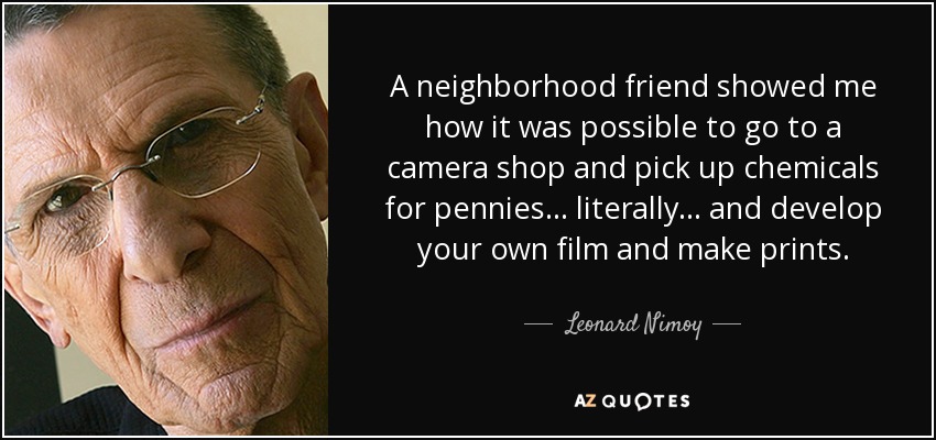A neighborhood friend showed me how it was possible to go to a camera shop and pick up chemicals for pennies... literally... and develop your own film and make prints. - Leonard Nimoy